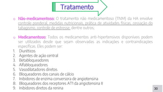 30
Tratamento
o Não-medicamentoso: O tratamento não medicamentoso (TNM) da HA envolve
controle ponderal, medidas nutricionais, prática de atividades físicas, cessação do
tabagismo, controle de estresse, dentre outros;
o Medicamentoso: Todos os medicamentos anti-hipertensivos disponíveis podem
ser utilizados desde que sejam observadas as indicações e contraindicações
específicas. Eles podem ser:
1. Diuréticos
2. Agentes de ação central
3. Betabloqueadores
4. Alfabloqueadores
5. Vasodilatadores diretos
6. Bloqueadores dos canais de cálcio
7. Inibidores de enzima conversora de angiotensina
8. Bloqueadores dos receptores AT1 da angiotensina II
9. Inibidores diretos da renina
 