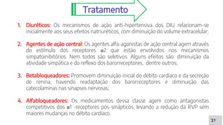 31
Tratamento
1. Diuréticos: Os mecanismos de ação anti-hipertensiva dos DIU relacionam-se
inicialmente aos seus efeitos natriuréticos, com diminuição do volume extracelular;
2. Agentes de ação central: Os agentes alfa-agonistas de ação central agem através
do estímulo dos receptores α2 que estão envolvidos nos mecanismos
simpatoinibitórios. Nem todos são seletivos. Alguns efeitos são: diminuição da
atividade simpática e do reflexo dos barorreceptores, dentre outros;
3. Betabloqueadores: Promovem diminuição inicial do débito cardíaco e da secreção
de renina, havendo readaptação dos barorreceptores e diminuição das
catecolaminas nas sinapses nervosas;
4. Alfabloqueadores: Os medicamentos dessa classe agem como antagonistas
competitivos dos α1 -receptores pós-sinápticos, levando a redução da RVP sem
maiores mudanças no débito cardíaco.
 