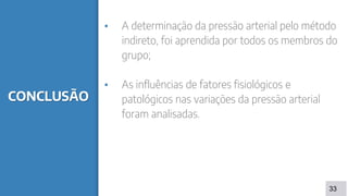 CONCLUSÃO
▪ A determinação da pressão arterial pelo método
indireto, foi aprendida por todos os membros do
grupo;
▪ As influências de fatores fisiológicos e
patológicos nas variações da pressão arterial
foram analisadas.
33
 