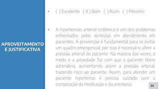 APROVEITAMENTO
E JUSTIFICATIVA
▪ ( ) Excelente ( X ) Bom ( ) Ruim ( ) Péssimo
▪ A hipertensão arterial sistêmica é um dos problemas
enfrentados pelos dentistas em atendimento em
pacientes. A prevenção é fundamental para se evitar
um quadro emergencial, por isso é necessário aferir a
pressão arterial do paciente. Na maioria das vezes, o
medo e a ansiedade faz com que o paciente libere
adrenalina, aumentando assim a pressão arterial,
trazendo risco ao paciente. Assim, para atender um
paciente hipertenso é preciso cuidado com a
composição da medicação e da anestesia. 34
 