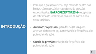 INTRODUÇÃO
• Para que a pressão arterial seja mantida dentro dos
limites, são necessários receptores de pressão
especializados: BARRORECEPTORES  receptores
de estiramento localizados no arco da aorta e nos
seios caróticos.
• Aumento da pressão: paredes dessas regiões
arteriais distendem-se, aumentando a frequência dos
potenciais de ação;
• Queda da pressão: redução da frequência dos
potenciais de ação.
4
 