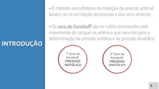 INTRODUÇÃO
▪ O método auscultatório de medição da pressão arterial
baseia-se na correlação da pressão e dos sons arteriais;
▪ Os sons de Korotkoff são os ruídos provocados pelo
movimento de sangue na artéria e que servirão para a
determinação da pressão sistólica e da pressão diastólica.
6
1º Som de
Korotkoff:
PRESSÂO
SISTÓLICA
2º Som de
Korotkoff:
PRESSÃO
DIASTÓLICA
 