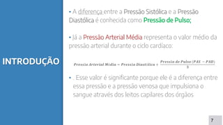 INTRODUÇÃO
▪ A diferença entre a Pressão Sistólica e a Pressão
Diastólica é conhecida como Pressão de Pulso;
▪ Já a Pressão Arterial Média representa o valor médio da
pressão arterial durante o ciclo cardíaco:
𝑷𝒓𝒆𝒔𝒔ã𝒐 𝑨𝒓𝒕𝒆𝒓𝒊𝒂𝒍 𝑴é𝒅𝒊𝒂 = 𝑷𝒓𝒆𝒔𝒔ã𝒐 𝑫𝒊𝒂𝒔𝒕ó𝒍𝒊𝒄𝒂 +
𝑷𝒓𝒆𝒔𝒔ã𝒐 𝒅𝒆 𝑷𝒖𝒍𝒔𝒐 (𝑷𝑨𝑺 − 𝑷𝑨𝑫)
𝟑
▪ . Esse valor é significante porque ele é a diferença entre
essa pressão e a pressão venosa que impulsiona o
sangue através dos leitos capilares dos órgãos
7
 