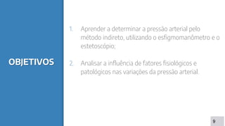 OBJETIVOS
1. Aprender a determinar a pressão arterial pelo
método indireto, utilizando o esfigmomanômetro e o
estetoscópio;
2. Analisar a influência de fatores fisiológicos e
patológicos nas variações da pressão arterial.
9
 