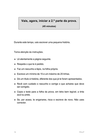 Vais, agora, iniciar a 2.ª parte da prova.
                             (45 minutos)




Durante este tempo, vais escrever uma pequena história.



Toma atenção às instruções.


♦ Lê atentamente a página seguinte.

♦ Respeita o que te é pedido.

♦ Faz um rascunho a lápis, na folha própria.

♦ Escreve um mínimo de 15 e um máximo de 25 linhas.

♦ Dá um título à história, diferente dos que já te foram apresentados.

♦ Revê com cuidado o rascunho e corrige o que achares que deve
  ser corrigido.

♦ Copia o texto para a folha da prova, em letra bem legível, a tinta
  azul ou preta.

♦ Se, por acaso, te enganares, risca e escreve de novo. Não uses
  corrector.




14                                                                PA-LP
 