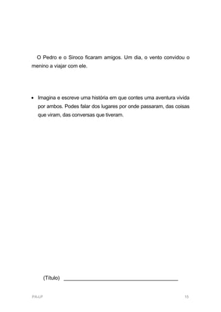 O Pedro e o Siroco ficaram amigos. Um dia, o vento convidou o
menino a viajar com ele.




• Imagina e escreve uma história em que contes uma aventura vivida
  por ambos. Podes falar dos lugares por onde passaram, das coisas
  que viram, das conversas que tiveram.




        (Título) ________________________________________


PA-LP                                                          15
 