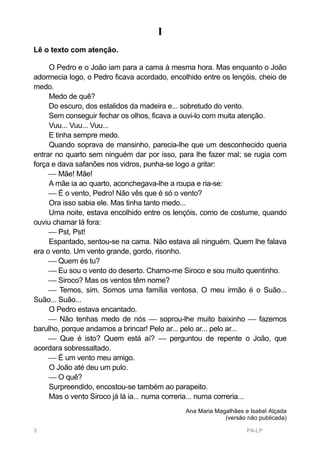I
Lê o texto com atenção.

     O Pedro e o João iam para a cama à mesma hora. Mas enquanto o João
adormecia logo, o Pedro ficava acordado, encolhido entre os lençóis, cheio de
medo.
     Medo de quê?
     Do escuro, dos estalidos da madeira e... sobretudo do vento.
     Sem conseguir fechar os olhos, ficava a ouvi-lo com muita atenção.
     Vuu... Vuu... Vuu...
     E tinha sempre medo.
     Quando soprava de mansinho, parecia-lhe que um desconhecido queria
entrar no quarto sem ninguém dar por isso, para lhe fazer mal; se rugia com
força e dava safanões nos vidros, punha-se logo a gritar:
      Mãe! Mãe!
     A mãe ia ao quarto, aconchegava-lhe a roupa e ria-se:
      É o vento, Pedro! Não vês que é só o vento?
     Ora isso sabia ele. Mas tinha tanto medo...
     Uma noite, estava encolhido entre os lençóis, como de costume, quando
ouviu chamar lá fora:
      Pst, Pst!
     Espantado, sentou-se na cama. Não estava ali ninguém. Quem lhe falava
era o vento. Um vento grande, gordo, risonho.
      Quem és tu?
      Eu sou o vento do deserto. Chamo-me Siroco e sou muito quentinho.
      Siroco? Mas os ventos têm nome?
      Temos, sim. Somos uma família ventosa. O meu irmão é o Suão...
Suão... Suão...
     O Pedro estava encantado.
      Não tenhas medo de nós  soprou-lhe muito baixinho  fazemos
barulho, porque andamos a brincar! Pelo ar... pelo ar... pelo ar...
      Que é isto? Quem está aí?  perguntou de repente o João, que
acordara sobressaltado.
      É um vento meu amigo.
     O João até deu um pulo.
      O quê?
     Surpreendido, encostou-se também ao parapeito.
     Mas o vento Siroco já lá ia... numa correria... numa correria...
                                              Ana Maria Magalhães e Isabel Alçada
                                                           (versão não publicada)

3                                                                  PA-LP
 