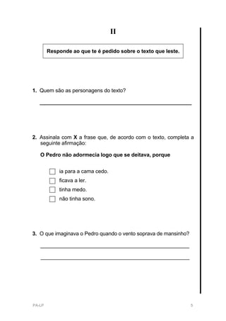 II

        Responde ao que te é pedido sobre o texto que leste.




1. Quem são as personagens do texto?

   ____________________________________________________




2. Assinala com X a frase que, de acordo com o texto, completa a
   seguinte afirmação:

   O Pedro não adormecia logo que se deitava, porque


            ia para a cama cedo.
            ficava a ler.
            tinha medo.
            não tinha sono.




3. O que imaginava o Pedro quando o vento soprava de mansinho?

   ___________________________________________________

   ___________________________________________________




PA-LP                                                            5
 
