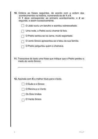 10. Ordena as frases seguintes, de acordo com a ordem dos
    acontecimentos na história, numerando-as de 1 a 5.
    O 1 deve corresponder ao primeiro acontecimento, o 2 ao
    segundo, e assim sucessivamente.

           O João ouviu um barulho e acordou sobressaltado.

           Uma noite, o Pedro ouviu chamar lá fora.

           O Pedro sentou-se na cama, muito espantado.

           O vento Siroco apresentou-se e falou da sua família.

           O Pedro perguntou quem o chamava.




11. Transcreve do texto uma frase que indique que o Pedro perdeu o
    medo do vento Siroco.

    ___________________________________________________




12. Assinala com X o melhor título para o texto.

           O Suão e o Siroco

           O Menino e o Vento

           Os Dois Irmãos

           O Vento Siroco




8                                                                 PA-LP
 