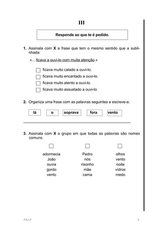 III

                      Responde ao que te é pedido.


1. Assinala com X a frase que tem o mesmo sentido que a subli-
   nhada:
   «... ficava a ouvi-lo com muita atenção.»

             ficava muito calado a ouvi-lo.
             ficava muito encantado a ouvi-lo.
             ficava muito atento a ouvi-lo.
             ficava muito assustado a ouvi-lo.


2. Organiza uma frase com as palavras seguintes e escreve-a:

        lá        o       soprava         fora   vento

___________________________________________________


3. Assinala com X o grupo em que todas as palavras são nomes
   comuns.



             adormecia               Pedro           olhos
               João                    nós           vento
               ouvia                risonho           noite
               gordo                  mãe            vidros
               vento                 cama            medo




PA-LP                                                          9
 