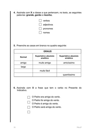 4. Assinala com X a classe a que pertencem, no texto, as seguintes
   palavras: grande, gordo e risonho.

                             verbos
                             adjectivos
                             pronomes
                             nomes




5. Preenche as casas em branco no quadro seguinte:

                             GRAUS

                     Superlativo absoluto    Superlativo absoluto
      Normal
                          analítico               sintético

      amigo             muito amigo              amicíssimo
       largo
                         muito fácil
                                                quentíssimo




6. Assinala com X a frase que tem o verbo no Presente do
   Indicativo.

                 O Pedro era amigo do vento.
                 O Pedro foi amigo do vento.
                 O Pedro é amigo do vento.
                 O Pedro será amigo do vento.




10                                                             PA-LP
 