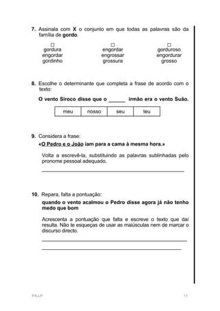 7. Assinala com X o conjunto em que todas as palavras são da
   família de gordo.

    gordura                     engordar               gorduroso
    engordar                    engrossar              engordurar
    gordinho                    grossura                 grosso



8. Escolhe o determinante que completa a frase de acordo com o
   texto:
   O vento Siroco disse que o     ____      irmão era o vento Suão.

               meu      nosso        seu         teu



9. Considera a frase:
   «O Pedro e o João iam para a cama à mesma hora.»

    Volta a escrevê-la, substituindo as palavras sublinhadas pelo
    pronome pessoal adequado.
    __________________________________________________



10. Repara, falta a pontuação:
    quando o vento acalmou o Pedro disse agora já não tenho
    medo que bom

    Acrescenta a pontuação que falta e escreve o texto que daí
    resulta. Não te esqueças de usar as maiúsculas nem de marcar o
    discurso directo.
    ___________________________________________________
    _________________________________________________




PA-LP                                                               11
 
