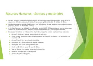 Recursos Humanos, técnicos y materiales
 En este proyecto tendremos diferentes tipos de perfiles que entrarán en juego, estos serán los
siguientes: Jefe del proyecto, Analista, Programador y Administrador de la Base de Datos
 Estos serán de gran utilidad para nuestra vida profesional, ya que podemos realizar en un mismo
proyecto, tareas de diferentes perfiles.
 A nivel de hardware se utilizará un ordenador portátil ASUS U36J y de soporte uno de sobremesa,
ambos con la capacidad para la ejecución de las herramientas a continuación descritas.
 En estos ordenadores se instalarán los siguientes programas para la realización del proyecto:
 Microsoft Word: para realizar la documentación oportuna
 Adobe Acrobat profesional: Para la transformación de cualquier documento a un documento con
extensión pdf.
 Microsoft Excel: Para la realización de tablas.
 Photoshop: Para el tratamiento de algunas imágenes.
 Ms Project: Para hacer el diagrama de Gantt.
 Oracle xe: El sistema gestor de base de datos.
 Toad for Oracle: Para realizar los scripts y ejecutarlos.
 UltraEdit: Para gestionar ficheros planos.
 Ms Visio: Para hacer diagramas.
 