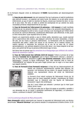 DESENVOLUPAMENT DEL TEMARI: El vincle de l'aferrament

En la formació d'aquest vincle es distingeixen 4 FASES imprescindibles pel desenvolupament
normal:
      1. Fase de pre-aferrament: des del naixement fins les 6 setmanes el nadó té preferència
      pels estímuls humans i, en especial, pel rostre humà. No obstant, no es pot parlar encara
      d'aferrament, ja que el nadó no reconeix les figures, encara que reconeix les olors i la veu
      de la seva mare. Per tant, el nadó es sentirà bé acompanyat de qui cobreixi les seves
      necessitats primàries independentmnet de qui sigui.
      2. Fase de formació de l'aferrament (6 setmanes – 6-8 mesos): el nadó manifesta
      preferència per les persones familiars i encara no refusa a les persones desconegudes. La
      interacció privilegiada és amb la mare, la qual comença a ser reconeguda per l'infant donat
      les proves de: somriure diferencial, vocalitzacions diferencials i plor diferencial. A més, quan
      la mare marxa plora i quan aquesta torna es calma.
      Segons uns experiments portats a cap en infants petits, demostren que, resulta esencial
      per la supervivència dels nadons, que sàpiguen comunicar les seves necessitats, a través
      del plor, així les mares (o persona d'aferrament) es familiaritzen amb les expressions
      emocionals dels petits i saben com actuar en tot moment. De la mateixa manera, els
      nadons aprenen a interpretar les emocions de la veu de sa mare als 12 mesos
      aproximadament, una setmana desprès la d'una altre dona i uns mesos desprès la del seu
      pare, això partint del fet que la persona d'aferrament sigui la mare.
      Així doncs hem de pensar que les emocions és el llenguatge que utilitzen els nadons
      abans de començar a parlar.
      3. Fase de l'aferrament ben definida (6/8-18 mesos): l'infant al principi de la fase
      demostra l'ansietat de la separació quan la figura d'aferrament s'allunya i, associat a
      ella, al final de la fase, demostren la por a les persones extranyes: ploren davant els
      desconeguts i cerquen la figura d'aferrament. Això, està relacionat amb la noció de
      “PERMANÈNCIA” de l'objecte del que parla Piaget (encara que no vegin a la mare saben
      que segueix existint).
      4. Fase de formació d'una formació recíproca: al llarg del seu desenvolupament els
                         infants van construint representacions mentals dels objectes, les
                         persones i els fenòmens del seu entorn. En aquest moment ja han
                         elaborat una representació interna del vincle de l'aferrement
                         establert.
                             La formació d'una relació recírpoca de l'aferrament s'inicia als 18
                             mesos quan les noves capacitats mentals i lingüístiques de l'infant
                             permeten que la interacció amb les figures de l'aferrament
                             evolucionin i siguin més simètriques.
                              Cap als 2 anys l'infant pot entendre i preveure que la mare quan
                              marxa, torna a venir.
                              “Un niño que sabe que su figura de apego es accesible y sensible a
      sus demandas les da un fuerte y penetrante sentimiento de seguridad, y la alimenta a
      valorar y continuar la relación” (John Bowlby).


1.4.3 La extranya situació de Mary Ainsworth:
Mary Ainsworth realitzà experiments per mesurar la seguretat de l'aferrament amb una tècnica
denominada “Situació Extranya” que pretenia estudiar el comportament d'infants d'entre 12-24

                                                                                                    2
 