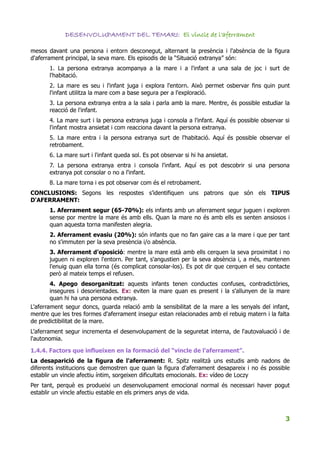 DESENVOLUPAMENT DEL TEMARI: El vincle de l'aferrament

mesos davant una persona i entorn desconegut, alternant la presència i l'absència de la figura
d'aferrament principal, la seva mare. Els episodis de la “Situació extranya” són:
       1. La persona extranya acompanya a la mare i a l'infant a una sala de joc i surt de
       l'habitació.
       2. La mare es seu i l'infant juga i explora l'entorn. Això permet osbervar fins quin punt
       l'infant utilitza la mare com a base segura per a l'exploració.
       3. La persona extranya entra a la sala i parla amb la mare. Mentre, és possible estudiar la
       reacció de l'infant.
       4. La mare surt i la persona extranya juga i consola a l'infant. Aquí és possible observar si
       l'infant mostra ansietat i com reacciona davant la persona extranya.
       5. La mare entra i la persona extranya surt de l'habitació. Aquí és possible observar el
       retrobament.
       6. La mare surt i l'infant queda sol. Es pot observar si hi ha ansietat.
       7. La persona extranya entra i consola l'infant. Aquí es pot descobrir si una persona
       extranya pot consolar o no a l'infant.
       8. La mare torna i es pot observar com és el retrobament.
CONCLUSIONS: Segons les respostes s’identifiquen uns patrons que són els TIPUS
D'AFERRAMENT:
       1. Aferrament segur (65-70%): els infants amb un aferrament segur juguen i exploren
       sense por mentre la mare és amb ells. Quan la mare no és amb ells es senten ansiosos i
       quan aquesta torna manifesten alegria.
       2. Aferrament evasiu (20%): són infants que no fan gaire cas a la mare i que per tant
       no s'immuten per la seva presència i/o absència.
       3. Aferrament d'oposició: mentre la mare està amb ells cerquen la seva proximitat i no
       juguen ni exploren l'entorn. Per tant, s'angustien per la seva absència i, a més, mantenen
       l'enuig quan ella torna (és complicat consolar-los). Es pot dir que cerquen el seu contacte
       però al mateix temps el refusen.
        4. Apego desorganitzat: aquests infants tenen conductes confuses, contradictòries,
        insegures i desorientades. Ex: eviten la mare quan es present i la s'allunyen de la mare
        quan hi ha una persona extranya.
L'aferrament segur doncs, guarda relació amb la sensibilitat de la mare a les senyals del infant,
mentre que les tres formes d'aferrament insegur estan relacionades amb el rebuig matern i la falta
de predictibilitat de la mare.
L'aferrament segur incrementa el desenvolupament de la seguretat interna, de l'autovaluació i de
l'autonomia.

1.4.4. Factors que influeixen en la formació del “vincle de l'aferrament”.
La desaparició de la figura de l'aferrament: R. Spitz realitzà uns estudis amb nadons de
diferents institucions que demostren que quan la figura d'aferrament desapareix i no és possible
establir un vincle afectiu íntim, sorgeixen dificultats emocionals. Ex: vídeo de Loczy
Per tant, perquè es produeixi un desenvolupament emocional normal és necessari haver pogut
establir un vincle afectiu estable en els primers anys de vida.



                                                                                                  3
 