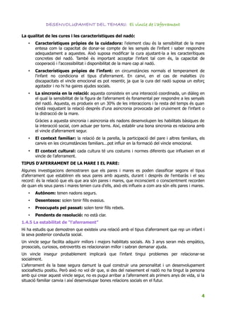 DESENVOLUPAMENT DEL TEMARI: El vincle de l'aferrament

La qualitat de les cures i les característiques del nadó:
   •   Característiques pròpies de la cuidadora: l'element clau és la sensibilitat de la mare
       entesa com la capacitat de donar-se compte de les senyals de l'infant i saber respondre
       adequadament a aquestes. Això suposa modificar la cura ajustant-la a les caracterítiques
       concretes del nadó. També és important acceptar l'infant tal com és, la capacitat de
       cooperació i l'accessibilitat i disponibilitat de la mare cap al nadó.
   •   Característiques pròpies de l'infant: en circumstàncies normals el temperament de
       l'infant no condiciona el tipus d'aferrament. En canvi, en el cas de malalties i/o
       discapacitats el vincle emocional es pot resentir, ja que la cura del nadó suposa un esforç
       agotador i no hi ha gaires ajudes socials.
   •   La sincronia en la relació: aquesta consisteix en una interacció coordinada, un diàleg en
       el qual la sensibilitat de la figura de l'aferrament és fonamental per respondre a les senyals
       del nadó. Aquesta, es produeix en un 30% de les interaccions i la resta del temps és quan
       s'està reajustant la relació després d'una asincronia provocada pel cruiximent de l'infant o
       la distracció de la mare.
       Gràcies a aquesta sincronia i asincronia els nadons desenvolupen les habilitats bàsiques de
       la interacció social, com actuar per torns. Així, establir una bona sincronia es relaciona amb
       el vincle d'aferrament segur.
   •   El context familiar: la relació de la parella, la participació del pare i altres familiars, els
       canvis en les circumstàncies familiars...pot influir en la formació del vincle emocional.
   •   El context cultural: cada cultura té uns costums i normes diferents que influeixen en el
       vincle de l'aferrament.
TIPUS D'AFERRAMENT DE LA MARE I EL PARE:
Algunes investigacions demostraren que els pares i mares es poden classificar segons el tipus
d'aferrament que establiren els seus pares amb aquests, durant i després de l'embaràs i el seu
record: és la relació que els que ara són pares i mares, que inconscient o conscientment recorden
de quan els seus pares i mares tenien cura d'ells, això els influeix a com ara són ells pares i mares.
   •   Autònom: tenen nadons segurs.
   •   Desentesos: solen tenir fills evasius.
   •   Preocupats pel passat: solen tenir fills rebels.
   •   Pendents de resolució: no està clar.
1.4.5 La estabilitat de “l'aferrament”
Hi ha estudis que demostren que existeix una relació amb el tipus d'aferrament que rep un infant i
la seva posterior conducta social.
Un vincle segur facilita adquirir millors i majors habilitats socials. Als 3 anys seran més empàtics,
prosocials, curiosos, extrovertits es relacionaran millor i sabran demanar ajuda.
Un vincle insegur probablement implicarà que l'infant tingui problemes per relacionar-se
socialment.
L'aferrament és la base segura damunt la qual construïr una personalitat i un desenvolupament
socioafectiu positiu. Però això no vol dir que, si des del naixement el nadó no ha tingut la persona
amb qui crear aquest vincle segur, no es pugui arribar a l'aferrament als primers anys de vida, si la
situació familiar canvia i així desenvolupar bones relacions socials en el futur.


                                                                                                    4
 