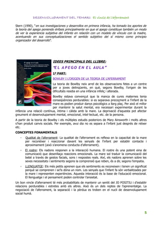 DESENVOLUPAMENT DEL TEMARI: El vincle de l'aferrament

Stern (1990), “en sus investigaciones y desarrollos en primera infancia, ha tomado los aportes de
la teoría del apego poniendo énfasis principalmente en que el apego constituye también un modo
de ver la experiencia subjetiva del infante en relación con un modelo de vínculo con la madre,
acentuando en sus conceptualizaciones el sentido subjetivo del sí mismo como principio
organizador del desarrollo”.




                            IDEES PRINCIPALS DEL LLIBRE:
                            “E L A P E G O E N E L A U LA ”
                            1ª PART:
                            BOWLBY I L’ORIGEN DE LA TEORIA DE L’AFERRAMENT
                            La teoria de Bowlby neix arrel de les observacions fetes a un centre
                            per a joves delinqüents, en què, segons Bowlby, l’origen de les
                            dificultats residia en una infància infeliç i alterada.
                            Bowlby estava convençut que la manca de cures maternes tenia
                            conseqüències perdurables: si es separava precoçment a l’infant de la
                            mare es podien produir danys psicològics a llarg plaç. Per això el millor
                            per mantenir la salut mental, era necessari experimentar durant la
infància una relació contínua, íntima i càlida amb la mare. La deprivació d’aquesta pot afectar
greument el desenvolupament mental, emocional, intel·lectual, etc. de la persona.
A partir de la teoria de Bowlby i els múltiples estudis posteriors de Mary Ainsworth i molts altres
s’han produit canvis socials. Per exemple, avui dia no es separa a l’infant just després de nèixer
etc.
CONCEPTES FONAMENTALS
   -   Qualitat de l’aferrament: La qualitat de l’aferrament es reflexa en la capacitat de la mare
       per reconèixer i reaccionar davant les senyals de l’infant per establir contacte i
       aproximament (això s’anomena conducta d’aferrament).
   -   El rostre: Els nadons responen a la interacció humana. El rostre és una potent eina de
       comunicació que desenllaça reaccions emocionals. La mare sol traduir la comunicació del
       bebé a través de gestos facials, sons i respostes reals. Així, els nadons aprenen sobre les
       seves necessitats i sentiments segons la comprensió que reben, és a dir, segons l’empatia.
   -   LLENGUATGE: Els més petits aprenen que els sentiments es reconeixen i tenen un significat
       perquè se comprenen i se’ls dóna un nom. Les senyals que l’infant fa són verbalitzades per
       la mare i representen experiències. Aquesta interacció és la base de l’educació emocional.
       El llenguatge i el pensament poden controlar l’ansietat.
Un bon vincle d’aferrament té més probabilitats de mantenir un sentit del JO POSITIU i d’establir
relacions perdurables i estretes amb els altres. Això és un dels reptes de l’aprenentatge. La
negociació de l’aferrament, la separació i la pèrdua es troben en el nucli de desenvolupament
social humà.




                                                                                                   5
 