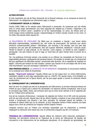 DESENVOLUPAMENT DEL TEMARI: El vincle de l'aferrament

ALTRES ESTUDIS
El més importants són els de Mary Ainsworth de la Situació extranya, on es comprova la teoria de
l’aferrament i es categoritza per aferrament segur o insegur.
L’AFERRAMENT SEGUR A L’ESCOLA
Sroufe (1983 1986) va fer estudis sobre l’aferrament a preescolar. Va comprovar que els infnats
amb un vincle segur demostraven una clara capacitat per adaptar-se a l’escola i respondre a les
demandes de l’entorn social i acadèmic on té lloc l’aprenentatge. En canvi, els infants amb un
vincle insegur tenen problemes socials i d’aprenentatge en l’entorn escolar. Sroufe no fou l’únic, hi
ha molts més estudis sobre aquest fet.


LA RELLEVÀNCIA DE L’EXCLUSIÓ: Els fillets que no rendeixen a l’escola i que tenen sèries
dificultats d’aprenentatge, socialització etc, són motiu de preocupació. Els alumnes que vénen
d’entorns socioemocionals pobres i dificultosos, són exclosos a les escoles, tant per part dels
companys com per part del professorat. Això pot suposar aïllament, desafecció i exclusió social.
També el docent no està preprat, no té recursos i sent angoixa. La família es sent culpable i
perseguida i tot això influeix en què hi hagi un nivell baix de salut mental entre el jovent de la
societat.
Tot i les polítiques d’inclusió socials a les escoles no es reflexen les necessitats de l’alumnat ni la
disponibilitat personal i professional del personal docent. Cal ampliar la mirada cap a la comprensió
del que signifiquen les dificultats socials i emocionals dels alumnes. De la capacitat de resposta en
depèn. L’alumne pot mostrar-se més receptiu i pensar que l’escola no és una etapa més de la seva
vida traumatizant i que pot aconseguir autoestima i tenir èxit.
UNA PREMISA BÀSICA: LA CONDUCTA TÉ UN SIGNIFICAT. Comprendre la comunicació implícita
en la conducta d’un infant és fonamental.
Bowlby: “Deprivació materna”: Aquells infants que no han pogut tenir un vincle d’aferrament,
necessiten establir-lo amb algú representatiu (per ex. LOCZY). Per aquest motiu, s’ha d’establir un
marc de recolzament per la figura docent, per tal que pugui ajudar a canviar la conducta infantil
problemàtica.
EL COMENÇAMENT DE L’APRENENTATGE
Hem de tenir en compte que des de la perspectiva de l’aferrament, la primera interacció directa de
l’infant és cap a l’adult que li cobreix les necessitats i té relacions íntimes d’implicació. Això fa que
la vinculació sigui fiable. Amés, pot provocar pors que la mare anirà calmant si té la capacitat per
fer-ho i l’infant anirà calmant-se.
Una de les maneres d’interactuar i manipular els objectes de l’entorn és el JOC amb les persones
amb les que està vinculat. Aquest tipus de joc alhora l’ajuden a explorar el seu propi potencial per
arribar a comprendre una situació i, per tant, aprendre. És necessari tolerar les rabietes i la
incertesa al voltant d’allò que no es comprèn, ja que d’aquesta manera l’infant assenta una base
segura com a font de contenció de l’angoixa mentre explora l’entorn.
L’angoixa provoca que en l’infant una amanaça isoportable que ha d’aprendre a controlar
mitjançant la interacció amb l’adult (és a dir, la comprensió d’aquest cap ell) i la frustració.


TRIANGLE DE L’APRENENTATGE: Aquest reflexa les relacions entre l’alumnat, professorat i
l’activitat, tot permetent centrar-se en l’aplicació de la teoria de l’aferrament de Bowlby tot
vinculant-lo a les intervencions de les pràctiques educatives. En la situación de aprendizaje, las

                                                                                                       6
 