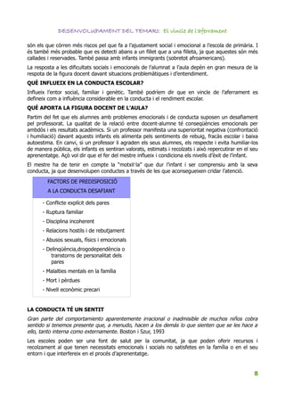 DESENVOLUPAMENT DEL TEMARI: El vincle de l'aferrament

són els que córren més riscos pel que fa a l’ajustament social i emocional a l’escola de primària. I
és també més probable que es detecti abans a un fillet que a una filleta, ja que aquestes són més
callades i reservades. També passa amb infants immigrants (sobretot afroamericans).
La resposta a les dificultats socials i emocionals de l’alumnat a l’aula depèn en gran mesura de la
respota de la figura docent davant situacions problemàtiques i d’entendiment.
QUÈ INFLUEIX EN LA CONDUCTA ESCOLAR?
Influeix l’entor social, familiar i genètic. També podríem dir que en vincle de l’aferrament es
defineix com a influència considerable en la conducta i el rendiment escolar.
QUÈ APORTA LA FIGURA DOCENT DE L’AULA?
Partim del fet que els alumnes amb problemes emocionals i de conducta suposen un desafiament
pel professorat. La qualitat de la relació entre docent-alumne té conseqüències emocionals per
ambdós i els resultats acadèmics. Si un professor manifesta una superioritat negativa (confrontació
i humiliació) davant aquests infants els alimenta pels sentiments de rebuig, fracàs escolar i baixa
autoestima. En canvi, si un professor li agraden els seus alumnes, els respecte i evita humiliar-los
de manera pública, els infants es sentiran valorats, estimats i recolzats i això repercutirar en el seu
aprenentatge. Açò vol dir que el fer del mestre influeix i condiciona els nivells d’èxit de l’infant.
El mestre ha de tenir en compte la “motxil·la” que dur l’infant i ser comprensiu amb la seva
conducta, ja que desenvolupen conductes a través de les que aconsegueixen cridar l’atenció.

         FACTORS DE PREDISPOSICIÓ
         A LA CONDUCTA DESAFIANT

      - Conflicte explícit dels pares
      - Ruptura familiar
      - Disciplina incoherent
      - Relacions hostils i de rebutjament
      - Abusos sexuals, físics i emocionals
      - Delinqüència,drogodependència o
          transtorns de personalitat dels
          pares
      - Malalties mentals en la família
      - Mort i pèrdues
      - Nivell econòmic precari


LA CONDUCTA TÉ UN SENTIT
Gran parte del comportamiento aparentemente irracional o inadmisible de muchos niños cobra
sentido si tenemos presente que, a menudo, hacen a los demás lo que sienten que se les hace a
ello, tanto interna como externamente. Boston i Szur, 1993
Les escoles poden ser una font de salut per la comunitat, ja que poden oferir recursos i
recolzament al que tenen necessitats emocionals i socials no satisfetes en la família o en el seu
entorn i que interfereix en el procés d’aprenentatge.


                                                                                                     8
 