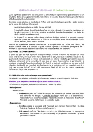 DESENVOLUPAMENT DEL TEMARI: El vincle de l'aferrament

Quins significats poden tenir les conductes? La dificultat per l’aprenentatge pot considerar-se un
símptoma de les preocupacions infantils. Cal millorar el benestar dels alumnes i augmentar l’accés
a l’èxit educatiu i la inclusió social.
Exemples on es relaciona la conducta de l’infant amb les dificultats per aprendre i poder explorar
així la teoria del vincle de l’aferrament:
   -   Ansietat que produeix no poder fer una activitat
   -   Inquietud frustrada davant la pèrdua d’una persona estimada i no poder-ho manifestar (en
       la pràctica escolar és important mostrar sensibilitat davants els principis i els finals, les
       absències i els abandonaments).
   -   La frustració: no sempre podem donar tot el que desitja a un infant, ja que sinó no poden
       aprendre que es pot sobreviure a la ràbia i a la frustració o a que els seus desitjos no són
       ordres. Per tant, l’ifant mostra hostilitat.
Vincular les experiències externes amb l’escola i el comportament de l’infant dins l’escola, pot
ajudar a donar sentit a la confusió i ajuda a donar significat a la mestra, protegint-la així i
millorant la capacitat de resistència de l’infant i les seves habilitats per aprendre.
ELS PARES I L’APRENENTATGE
El paper del pare és molt important en l’aprenentatge. L’infant no només ha d’establir un vincle
segur amb la mare, sinó que també ho ha de fer amb el pare, tot i que no és fàcil. Freud ens diu
que la salut mental madura es reflexa en la capacitat per estimar i treballar, per establir relacions
participar activament en la comunitat. El pare juga un paper fonamental en la participació i la
implicació emocional d’aquesta socialització de l’infant, ja que pot constribuir no tan sols a nivell
educatiu, sinó també pot contribuir significativament a la inclusió social. Les capacitats que té el
petit per aquesta inclusió social està estretament lligat al fet que les seves experiències
d’aferrament hagin estat segures o no.


2ª PART: Vinculos entre el apego y el aprendizaje”
Introducció: Les relacions en la infància influeixen en les expectatives i respostes de la vida.
Alumnes que no poden demanar ajuda: Aferrament evitatiu.
- Són infants que ignoren, eviten el contacte visual i miren cap a baix.
- Rebutjament:
   - Repercussions:
           o Bowlby ens parla de “l’infant no desitjat”. No només no ser estimat pels seus pares,
              sinó sentir-se no desitjat. “Conducta d’evitació”: tenir por a la dependència i
              necessitat d’unes persones i adoptar independència com a mecanisme de defensa”.
              Amb això aparenta no tenir por, ni necessitar ajuda.
- Separacions:
           o Bowlby associa la separació amb l’ansietat (per mantenir l’aproximitat) i la ràbia
              (retret de l’absència de figura de l’aferrament).
           o Erickson els defineix “Són infants portadors de ràbia interna que no han après a
              expressar-la directament a la persona (mare). Ho projecten o manifesten cap altres
              persones o objectes”.


                                                                                                   9
 
