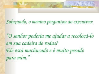 Soluçando, o menino perguntou ao executivo: “O senhor poderia me ajudar a recolocá-lo em sua cadeira de rodas?  Ele está machucado e é muito pesado para mim.” 