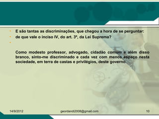 • E são tantas as discriminações, que chegou a hora de se perguntar:
• de que vale o inciso IV, do art. 3º, da Lei Suprema?
•
Como modesto professor, advogado, cidadão comum e além disso
branco, sinto-me discriminado e cada vez com menos espaço nesta
sociedade, em terra de castas e privilégios, deste governo.
14/9/2012 10geordandi2008@gmail.com
 