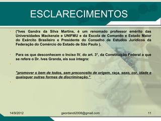 ESCLARECIMENTOS
• (*Ives Gandra da Silva Martins, é um renomado professor emérito das
Universidades Mackenzie e UNIFMU e da Escola de Comando e Estado Maior
do Exército Brasileiro e Presidente do Conselho de Estudos Jurídicos da
Federação do Comércio do Estado de São Paulo ).
• Para os que desconhecem o Inciso IV, do art. 3°, da Constituição Federal a que
se refere o Dr. Ives Granda, eis sua íntegra:
•
"promover o bem de todos, sem preconceito de origem, raça, sexo, cor, idade e
quaisquer outras formas de discriminação."
•
14/9/2012 11geordandi2008@gmail.com
 