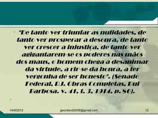 • "De tanto ver triunfar as nulidades, de
tanto ver prosperar a desonra, de tanto
ver crescer a injustiça, de tanto ver
agigantarem-se os poderes nas mãos
dos maus, o homem chega a desanimar
da virtude, a rir-se da honra, a ter
vergonha de ser honesto". (Senado
Federal, RJ. Obras Completas, Rui
Barbosa. v. 41, t. 3, 1914, p. 86).
•  
14/9/2012 12geordandi2008@gmail.com
 