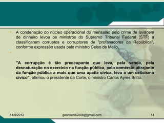 • A condenação do núcleo operacional do mensalão pelo crime de lavagem 
de  dinheiro  levou  os  ministros  do  Supremo  Tribunal  Federal  (STF)  a 
classificarem  corruptos  e  corruptores  de  "profanadores  da  República", 
conforme expressão usada pelo ministro Celso de Mello.
•  
"A corrupção é tão preocupante que leva, pela venda, pela
desnaturação no exercício na função pública, pelo comércio ultrajante
da função pública a mais que uma apatia cívica, leva a um ceticismo
cívico", afirmou o presidente da Corte, o ministro Carlos Ayres Britto.
14/9/2012 14geordandi2008@gmail.com
 