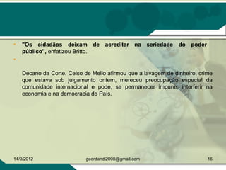• "Os cidadãos deixam de acreditar na seriedade do poder
público", enfatizou Britto.
•  
Decano da Corte, Celso de Mello afirmou que a lavagem de dinheiro, crime 
que  estava  sob  julgamento  ontem,  mereceu  preocupação  especial  da 
comunidade  internacional  e  pode,  se  permanecer  impune,  interferir  na 
economia e na democracia do País. 
14/9/2012 16geordandi2008@gmail.com
 