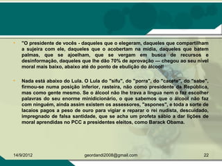 • "O presidente de vocês - daqueles que o elegeram, daqueles que compartilham
a sujeira com ele, daqueles que o acobertam na mídia, daqueles que batem
palmas, que se ajoelham, que se vergam em busca de recursos e
desinformação, daqueles que lhe dão 70% de aprovação — chegou ao seu nível
moral mais baixo, abaixo até do ponto de ebulição do álcool!
• Nada está abaixo do Lula. O Lula do "sifu", do "porra", do "cacete", do "sabe",
firmou-se numa posição inferior, rasteira, não como presidente da República,
mas como gente mesmo. Se o álcool não lhe trava a língua nem o faz escolher
palavras do seu enorme minidicionário, o que sabemos que o álcool não faz
com ninguém, ainda assim existem os assessores, "aspones", e toda a sorte de
lacaios pagos a peso de ouro para vigiar e reparar o rei nudista, descuidado,
impregnado de falsa santidade, que se acha um profeta sábio a dar lições de
moral aprendidas no PCC a presidentes eleitos, como Barack Obama.
14/9/2012 22geordandi2008@gmail.com
 