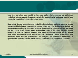 • Lula tem carreira, tem trajetória, tem currículo e folha corrida de safadezas
verbais e não-verbais. A linguagem chula é a sua primeira natureza. Lula, o pele
vermelha e calórica, é isso há muitos anos.
• Mas não é de sua incontinência verbal (verborréia) que estou a tratar, e sim da
sua vulgaridade ímpar, desmedida, tantas vezes por nós denunciada. Lula é um
homem sem caráter; traidor dos amigos da quadrilha, porque não se faz o que
ele fez com o José Dirceu, com o Gushiken, com o Genoíno. Nem na prisão
deixam de valer os códigos de ética e de moral - uma moral suja, um ética suja,
mas ainda assim uma moral e uma ética de "petralhas". Lula, o vermelho, não
tem nada disso. Pior do que imoral, Lula é ilegal. Lula é um vício de origem. Os
que dele se acercam devem saber disso. Se sabem, são viciadores também.
14/9/2012 24geordandi2008@gmail.com
 