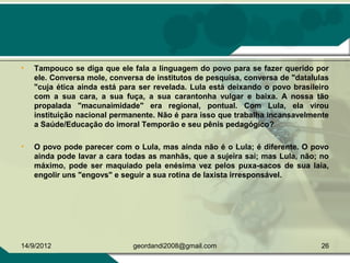 • Tampouco se diga que ele fala a linguagem do povo para se fazer querido por
ele. Conversa mole, conversa de institutos de pesquisa, conversa de "datalulas
"cuja ética ainda está para ser revelada. Lula está deixando o povo brasileiro
com a sua cara, a sua fuça, a sua carantonha vulgar e baixa. A nossa tão
propalada "macunaimidade" era regional, pontual. Com Lula, ela virou
instituição nacional permanente. Não é para isso que trabalha incansavelmente
a Saúde/Educação do imoral Temporão e seu pênis pedagógico?
• O povo pode parecer com o Lula, mas ainda não é o Lula; é diferente. O povo
ainda pode lavar a cara todas as manhãs, que a sujeira sai; mas Lula, não; no
máximo, pode ser maquiado pela enésima vez pelos puxa-sacos de sua laia,
engolir uns "engovs" e seguir a sua rotina de laxista irresponsável.
14/9/2012 26geordandi2008@gmail.com
 