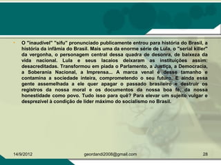 • O "inaudível" "sifu" pronunciado publicamente entrou para história do Brasil, a
história da infâmia do Brasil. Mais uma da enorme série de Lula, o "serial killer"
da vergonha, o personagem central dessa quadra de desonra, de baixeza da
vida nacional. Lula e seus lacaios deixaram as instituições assim:
desacreditadas. Transformou em piada o Parlamento, a Justiça, a Democracia,
a Soberania Nacional, a Imprensa... A marca venal é desse tamanho e
contamina a sociedade inteira, comprometendo o seu futuro. E ainda essa
gente assemelhada a ele quer apagar o passado brasileiro e destruir os
registros da nossa moral e os documentos da nossa boa fé, da nossa
honestidade como povo. Tudo isso para quê? Para elevar um sujeito vulgar e
desprezível à condição de líder máximo do socialismo no Brasil.
14/9/2012 28geordandi2008@gmail.com
 