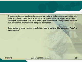 • É exatamente esse sentimento que me faz voltar a todo o momento, não a ele,
Lula, o infame, mas para a mídia e os intelectuais de miolo mole que o
protegem, que fingem que nada vêem, que nada ouvem. A legião dos infames
que o cercam e o embelezam não pára de crescer.
• Esse artigo é para vocês, jornalistas, que o acham, tão somente, "pop" e
extravagante"
14/9/2012 29geordandi2008@gmail.com
 