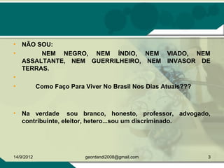 • NÃO SOU:
• NEM NEGRO, NEM ÍNDIO, NEM VIADO, NEM
ASSALTANTE, NEM GUERRILHEIRO, NEM INVASOR DE
TERRAS.
•
• Como Faço Para Viver No Brasil Nos Dias Atuais???
• Na verdade sou branco, honesto, professor, advogado,
contribuinte, eleitor, hetero...sou um discriminado.
14/9/2012 3geordandi2008@gmail.com
 