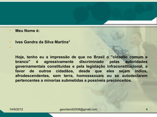 • Meu Nome é:
• Ives Gandra da Silva Martins*
•
Hoje, tenho eu a impressão de que no Brasil o "cidadão comum e
branco" é agressivamente discriminado pelas autoridades
governamentais constituidas e pela legislação infraconstitucional, a
favor de outros cidadãos, desde que eles sejam índios,
afrodescendentes, sem terra, homossexuais ou se autodeclarem
pertencentes a minorias submetidas a possíveis preconceitos.
14/9/2012 4geordandi2008@gmail.com
 