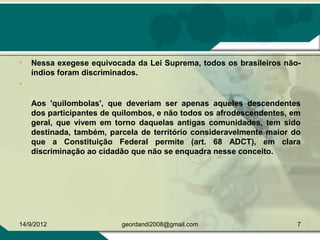 • Nessa exegese equivocada da Lei Suprema, todos os brasileiros não-
índios foram discriminados.
•
Aos 'quilombolas', que deveriam ser apenas aqueles descendentes
dos participantes de quilombos, e não todos os afrodescendentes, em
geral, que vivem em torno daquelas antigas comunidades, tem sido
destinada, também, parcela de território consideravelmente maior do
que a Constituição Federal permite (art. 68 ADCT), em clara
discriminação ao cidadão que não se enquadra nesse conceito.
14/9/2012 7geordandi2008@gmail.com
 