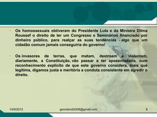 • Os homossexuais obtiveram do Presidente Lula e da Ministra Dilma
Roussef o direito de ter um Congresso e Seminários financiado por
dinheiro público, para realçar as suas tendências - algo que um
cidadão comum jamais conseguiria do governo!
• Os invasores de terras, que matam, destroem e violentam,
diariamente, a Constituição, vão passar a ter aposentadoria, num
reconhecimento explícito de que este governo considera, mais que
legítima, digamos justa e meritória a conduta consistente em agredir o
direito.
14/9/2012 8geordandi2008@gmail.com
 