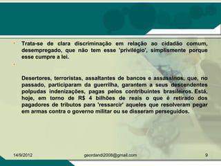 • Trata-se de clara discriminação em relação ao cidadão comum,
desempregado, que não tem esse 'privilégio', simplismente porque
esse cumpre a lei.
•
Desertores, terroristas, assaltantes de bancos e assassinos, que, no
passado, participaram da guerrilha, garantem a seus descendentes
polpudas indenizações, pagas pelos contribuintes brasileiros. Está,
hoje, em torno de R$ 4 bilhões de reais o que é retirado dos
pagadores de tributos para 'ressarcir' aqueles que resolveram pegar
em armas contra o governo militar ou se disseram perseguidos.
14/9/2012 9geordandi2008@gmail.com
 