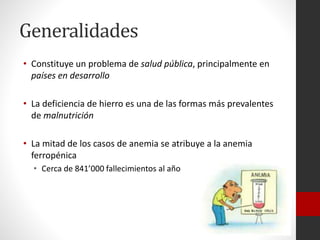 Generalidades
• Constituye un problema de salud pública, principalmente en
países en desarrollo
• La deficiencia de hierro es una de las formas más prevalentes
de malnutrición
• La mitad de los casos de anemia se atribuye a la anemia
ferropénica
• Cerca de 841’000 fallecimientos al año

 