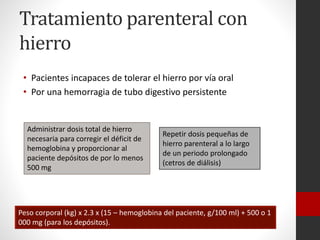 Tratamiento parenteral con
hierro
• Pacientes incapaces de tolerar el hierro por vía oral
• Por una hemorragia de tubo digestivo persistente

Administrar dosis total de hierro
necesaria para corregir el déficit de
hemoglobina y proporcionar al
paciente depósitos de por lo menos
500 mg

Repetir dosis pequeñas de
hierro parenteral a lo largo
de un periodo prolongado
(cetros de diálisis)

Peso corporal (kg) x 2.3 x (15 – hemoglobina del paciente, g/100 ml) + 500 o 1
000 mg (para los depósitos).

 