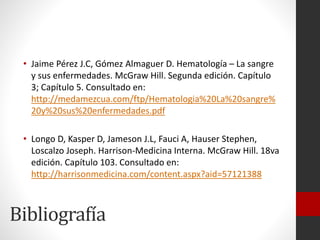 • Jaime Pérez J.C, Gómez Almaguer D. Hematología – La sangre
y sus enfermedades. McGraw Hill. Segunda edición. Capítulo
3; Capítulo 5. Consultado en:
http://medamezcua.com/ftp/Hematologia%20La%20sangre%
20y%20sus%20enfermedades.pdf
• Longo D, Kasper D, Jameson J.L, Fauci A, Hauser Stephen,
Loscalzo Joseph. Harrison-Medicina Interna. McGraw Hill. 18va
edición. Capítulo 103. Consultado en:
http://harrisonmedicina.com/content.aspx?aid=57121388

Bibliografía

 