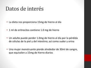 Datos de interés
• La dieta nos proporciona 15mg de hierro al día
• 1 ml de eritrocitos contiene 1.0 mg de hierro
• Un adulto puede perder 1.0mg de hierro al día por la pérdida
de células de la piel y del intestino; así como sudor y orina
• Una mujer menstruante pierde alrededor de 30ml de sangre,
que equivalen a 15mg de hierro diarios

 
