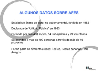 ALGUNOS DATOS SOBRE AFES Entidad sin ánimo de lucro, no gubernamental, fundada en 1982 Declarada de “Utilidad Pública” en 1993 Formada por casi 400 socios, 54 trabajadores y 29 voluntarios Se atienden a más de 700 personas a través de más de 40 proyectos Forma parte de diferentes redes: Feafes, Feafes canarias, Red  Anagos 