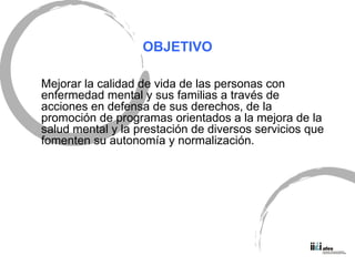 OBJETIVO Mejorar la calidad de vida de las personas con enfermedad mental y sus familias a trav és de acciones en defensa de sus derechos, de la promoción de programas orientados a la mejora de la salud mental y la prestación de diversos servicios que fomenten su autonomía y normalización. 