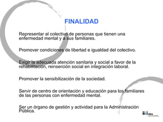 FINALIDAD Representar al colectivo de personas que tienen una enfermedad mental y a sus familiares. Promover condiciones de libertad e igualdad del colectivo. Exigir la adecuada atenci ón sanitaria y social a favor de la rehabilitación, reinserción social en integración laboral. Promover la sensibilizaci ón de la sociedad. Servir de centro de orientación y educación para los familiares de las personas con enfermedad mental. Ser un órgano de gestión y actividad para la Administración Pública. 