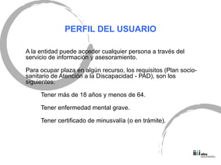 PERFIL DEL USUARIO A la entidad puede acceder cualquier persona a trav és del servicio de información y asesoramiento. Para ocupar plaza en algún recurso, los requisitos (Plan socio-sanitario de Atención a la Discapacidad - PAD), son los siguientes: Tener más de 18 años y menos de 64. Tener enfermedad mental grave. Tener certificado de minusvalía (o en trámite). 