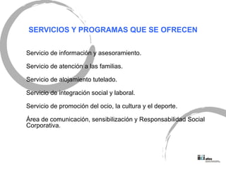 SERVICIOS Y PROGRAMAS QUE SE OFRECEN Servicio de informaci ón y asesoramiento. Servicio de atención a las familias. Servicio de alojamiento tutelado. Servicio de integración social y laboral. Servicio de promoción del ocio, la cultura y el deporte. Área de comunicación, sensibilización y Responsabilidad Social Corporativa. 