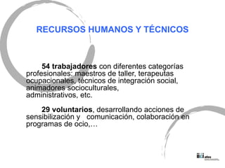 RECURSOS HUMANOS Y T ÉCNICOS 54 trabajadores  con diferentes categor ías  profesionales: maestros de taller, terapeutas ocupacionales, técnicos de integración social, animadores socioculturales,  administrativos, etc. 29 voluntarios , desarrollando acciones de sensibilización y  comunicación, colaboración en programas de ocio,… 
